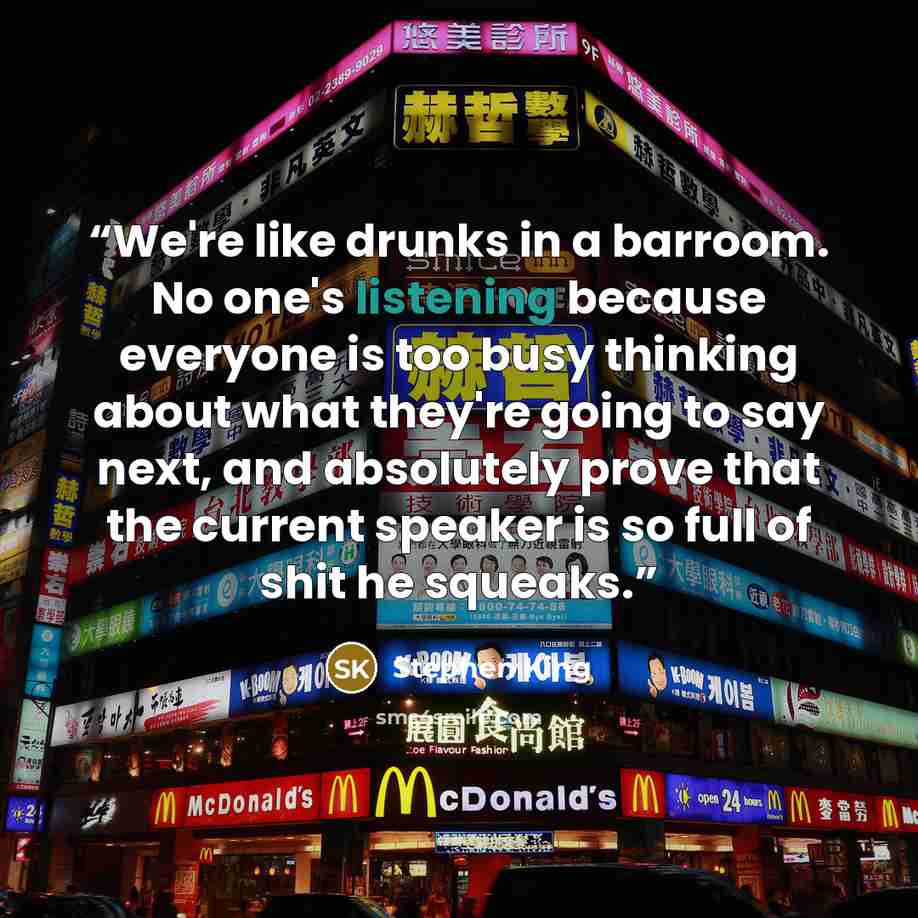 “We're like drunks in a barroom. No one's listening because everyone is too busy thinking about what they're going to say next, and absolutely prove that the current speaker is so full of shit he squeaks.” quote by Stephen King