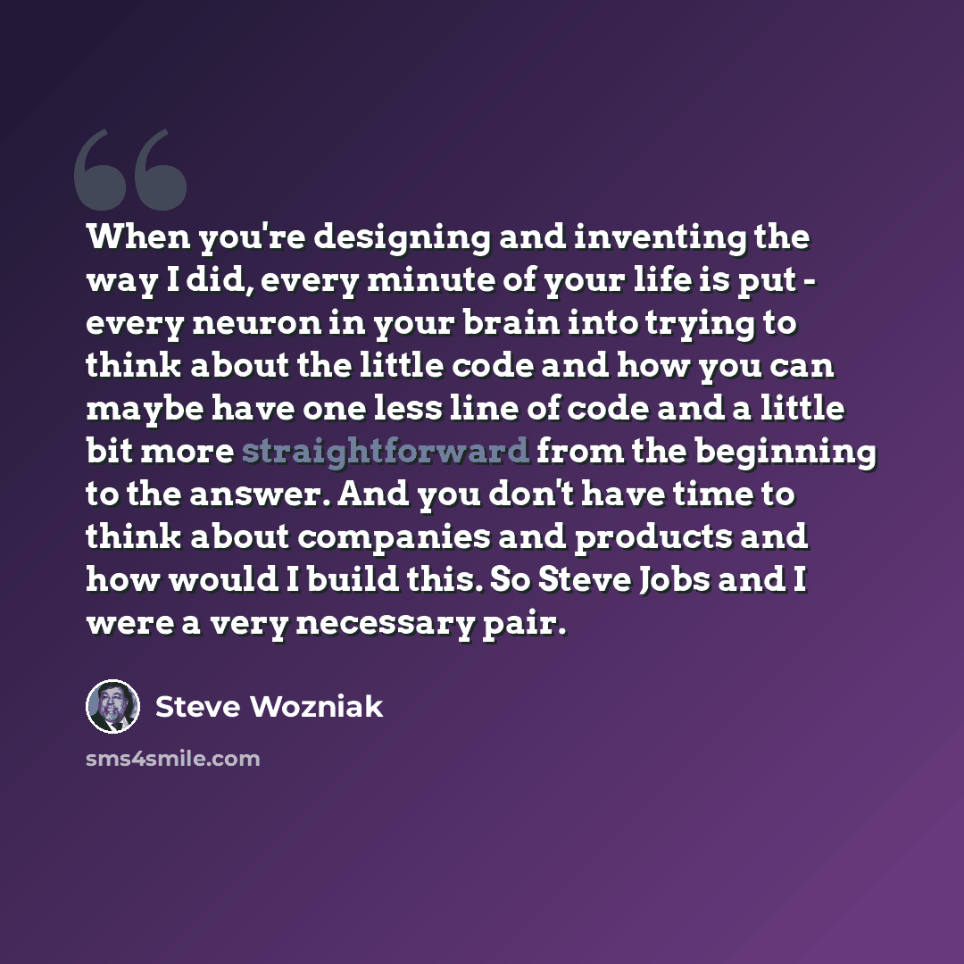 “When you're designing and inventing the way I did, every minute of your life is put - every neuron in your brain into trying to think about the little code and how you can maybe have one less line of code and a little bit more straightforward from the beginning to the answer. And you don't have…” quote by Steve Wozniak