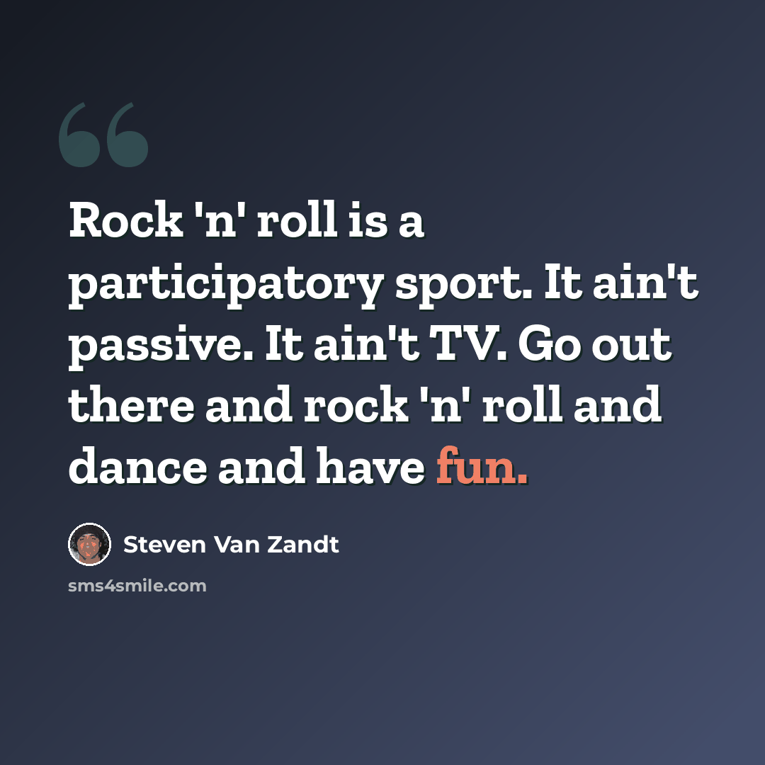 “Rock 'n' roll is a participatory sport. It ain't passive. It ain't TV. Go out there and rock 'n' roll and dance and have fun.” quote by Steven Van Zandt