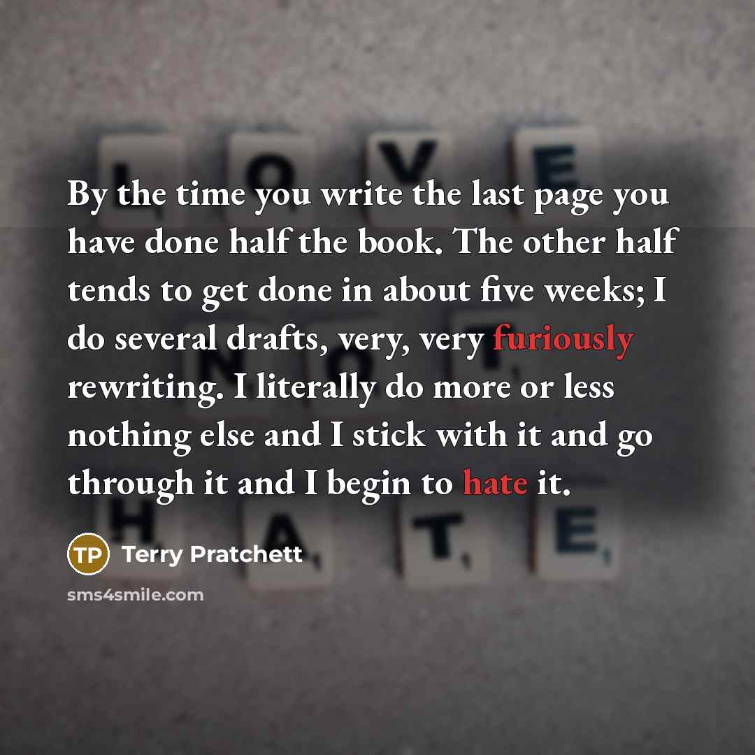 “By the time you write the last page you have done half the book. The other half tends to get done in about five weeks; I do several drafts, very, very furiously rewriting. I literally do more or less nothing else and I stick with it and go through it and I begin to hate it.” quote by Terry Pratchett