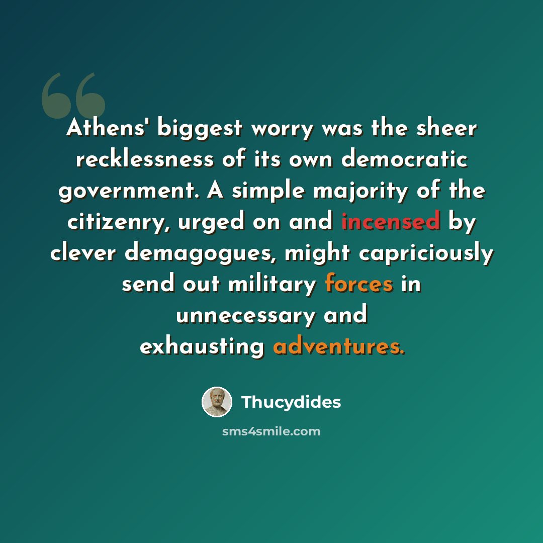 “Athens' biggest worry was the sheer recklessness of its own democratic government. A simple majority of the citizenry, urged on and incensed by clever demagogues, might capriciously send out military forces in unnecessary and exhausting adventures.” quote by Thucydides