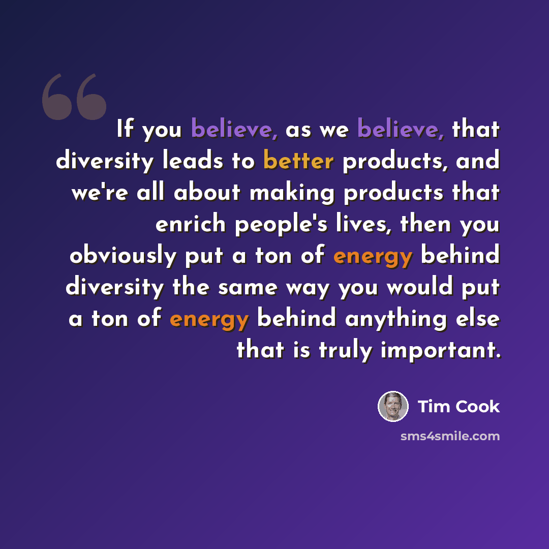 “If you believe, as we believe, that diversity leads to better products, and we're all about making products that enrich people's lives, then you obviously put a ton of energy behind diversity the same way you would put a ton of energy behind anything else that is truly important.” quote by Tim Cook