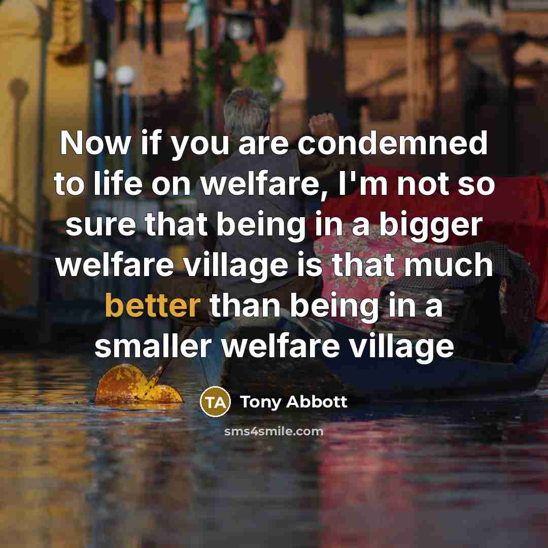 “Now if you are condemned to life on welfare, I'm not so sure that being in a bigger welfare village is that much better than being in a smaller welfare village” quote by Tony Abbott