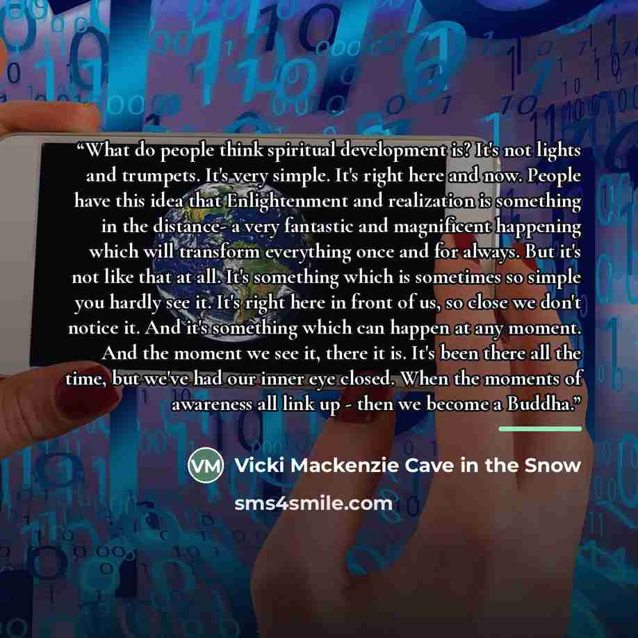 “What do people think spiritual development is? It's not lights and trumpets. It's very simple. It's right here and now. People have this idea that Enlightenment and realization is something in the distance- a very fantastic and magnificent happening which will transform everything once and for…” quote by Vicki Mackenzie Cave in the Snow
