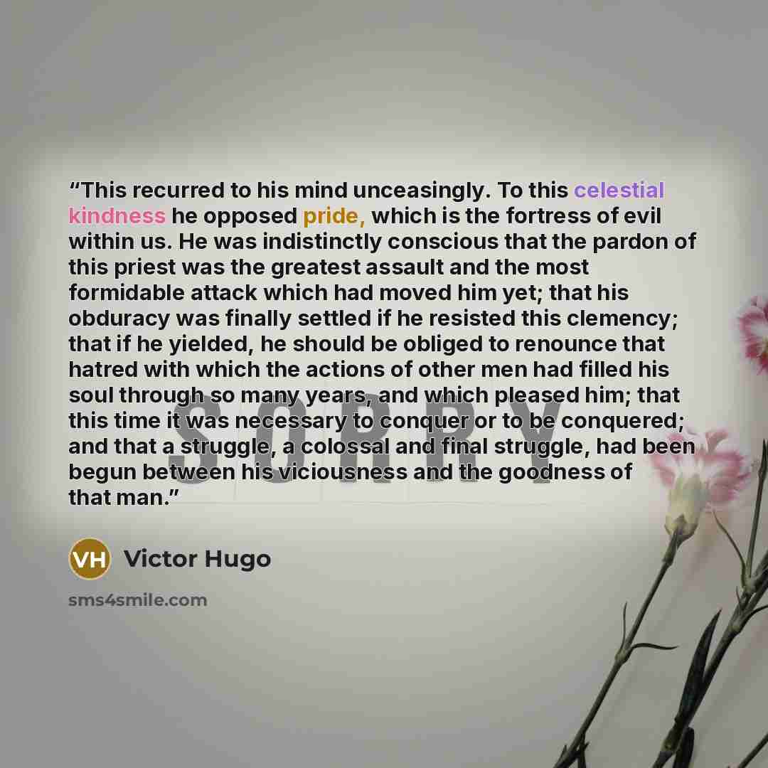 “This recurred to his mind unceasingly. To this celestial kindness he opposed pride, which is the fortress of evil within us. He was indistinctly conscious that the pardon of this priest was the greatest assault and the most formidable attack which had moved him yet; that his obduracy was finally…” quote by Victor Hugo