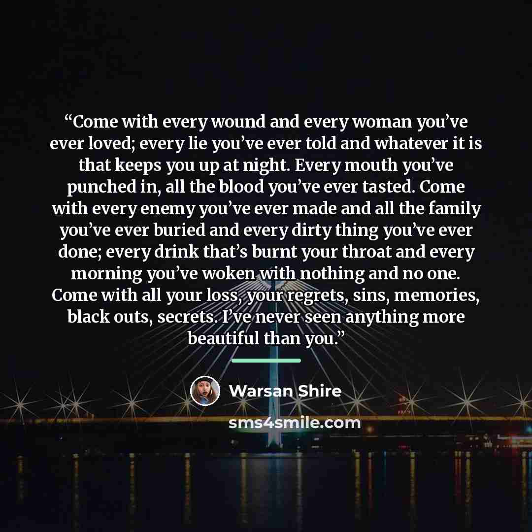 “Come with every wound and every woman you’ve ever loved; every lie you’ve ever told and whatever it is that keeps you up at night. Every mouth you’ve punched in, all the blood you’ve ever tasted. Come with every enemy you’ve ever made and all the family you’ve ever buried and every dirty thing…” quote by Warsan Shire