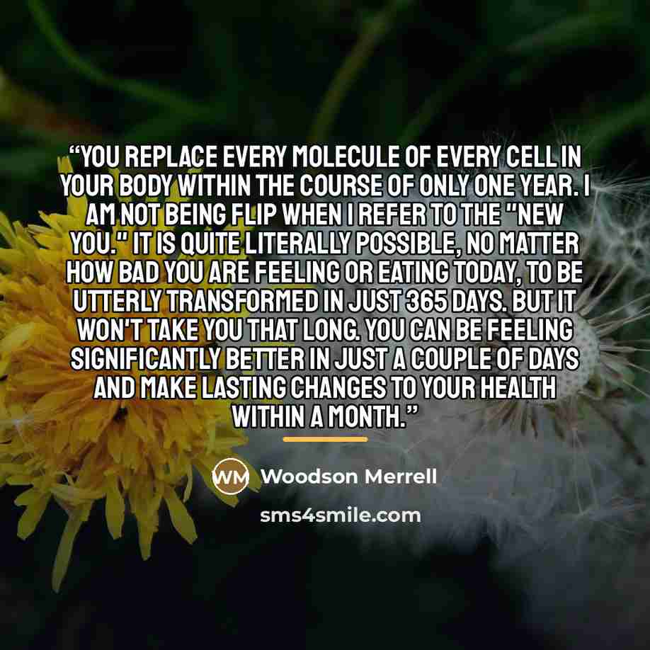 “You replace every molecule of every cell in your body within the course of only one year. I am not being flip when I refer to the "new you." It is quite literally possible, no matter how bad you are feeling or eating today, to be utterly transformed in just 365 days. But it won't take you that…” quote by Woodson Merrell