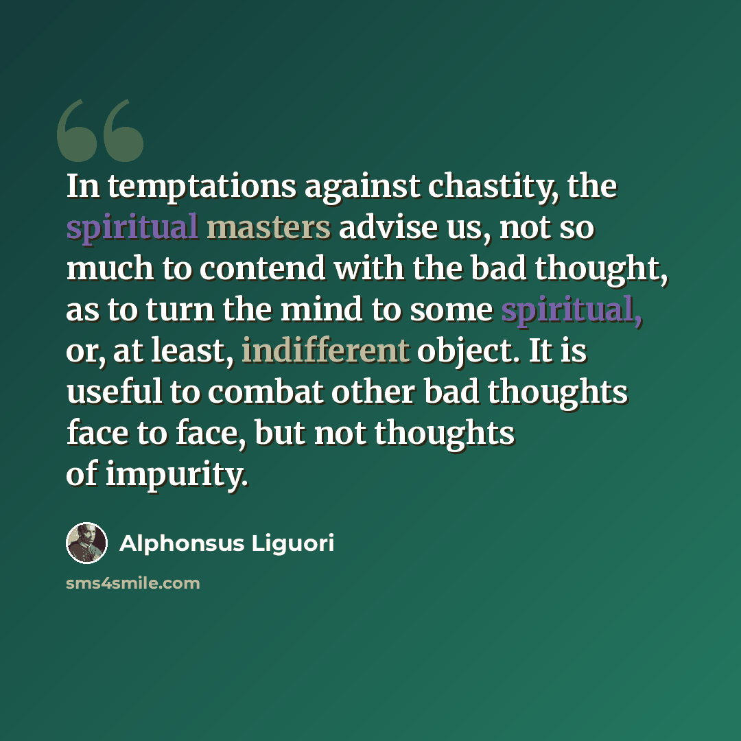“In temptations against chastity, the spiritual masters advise us, not so much to contend with the bad thought, as to turn the mind to some spiritual, or, at least, indifferent object. It is useful to combat other bad thoughts face to face, but not thoughts of impurity.” quote by Alphonsus Liguori