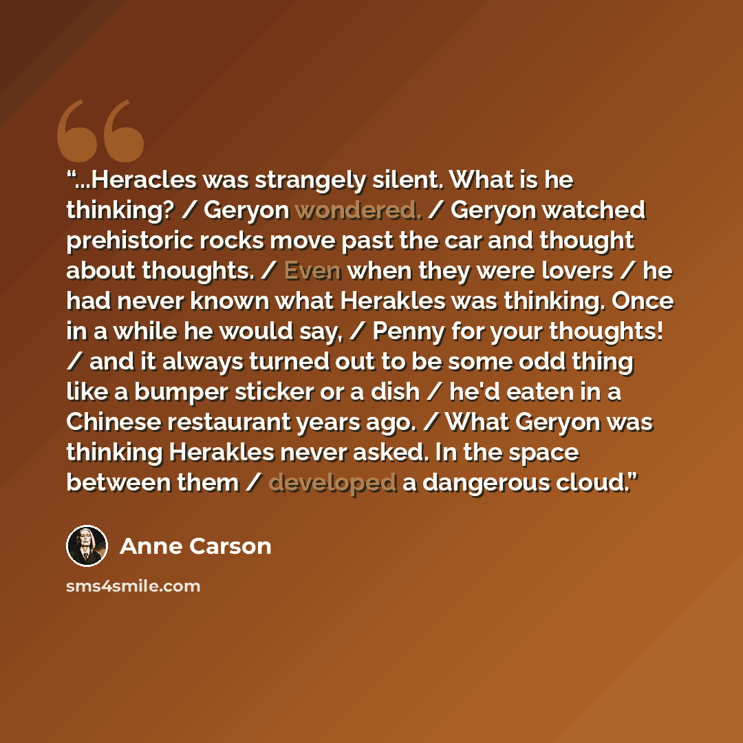 “...Heracles was strangely silent. What is he thinking? / Geryon wondered. / Geryon watched prehistoric rocks move past the car and thought about thoughts. / Even when they were lovers / he had never known what Herakles was thinking. Once in a while he would say, / Penny for your thoughts! / and it…” quote by Anne Carson