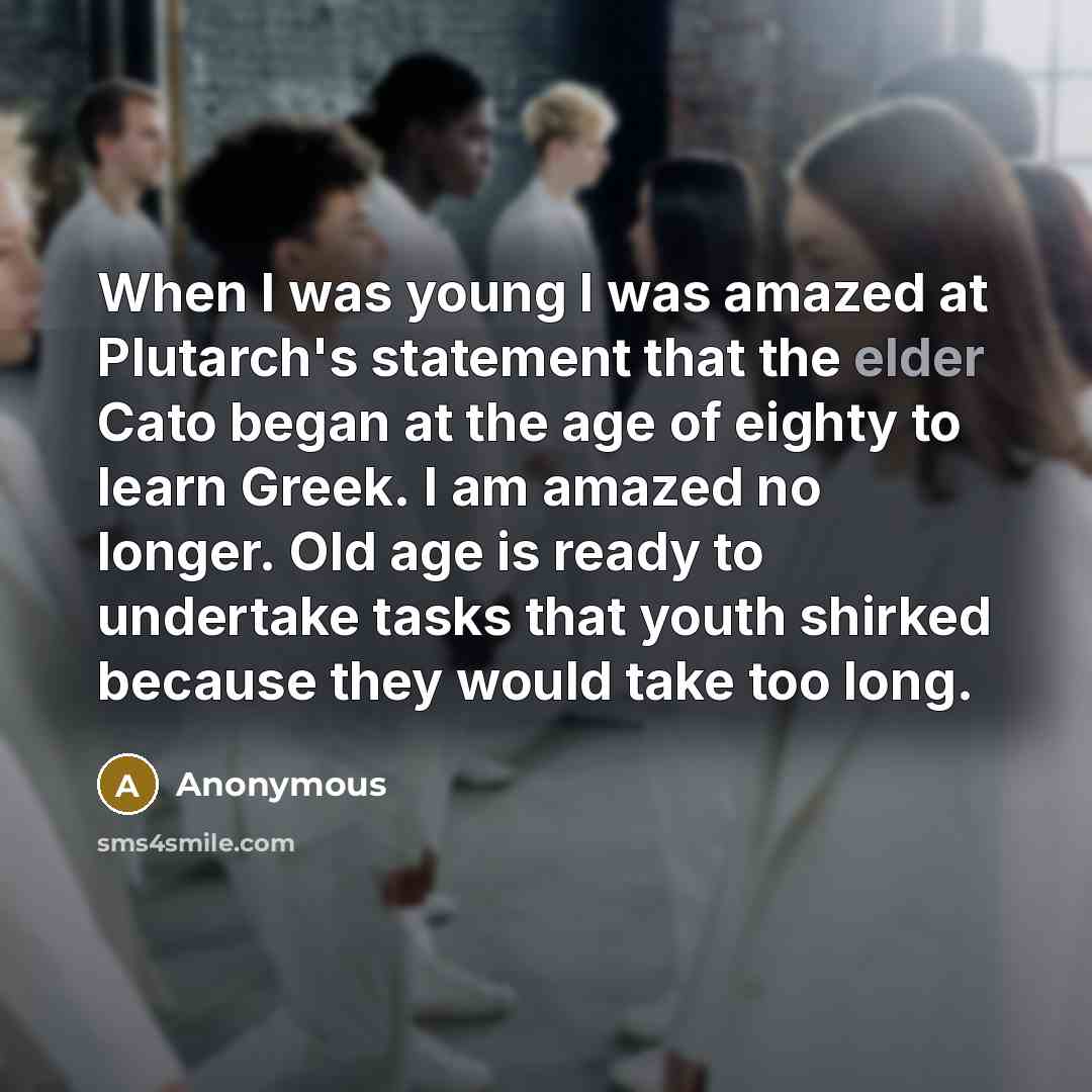 “When I was young I was amazed at Plutarch's statement that the elder Cato began at the age of eighty to learn Greek. I am amazed no longer. Old age is ready to undertake tasks that youth shirked because they would take too long.” quote by Anonymous