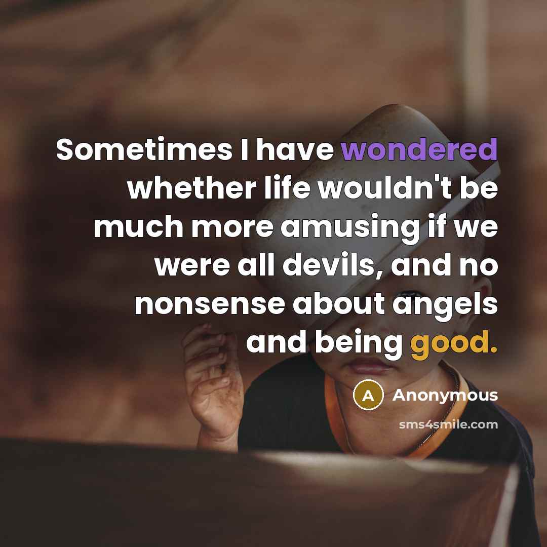 “Sometimes I have wondered whether life wouldn't be much more amusing if we were all devils, and no nonsense about angels and being good.” quote by Anonymous