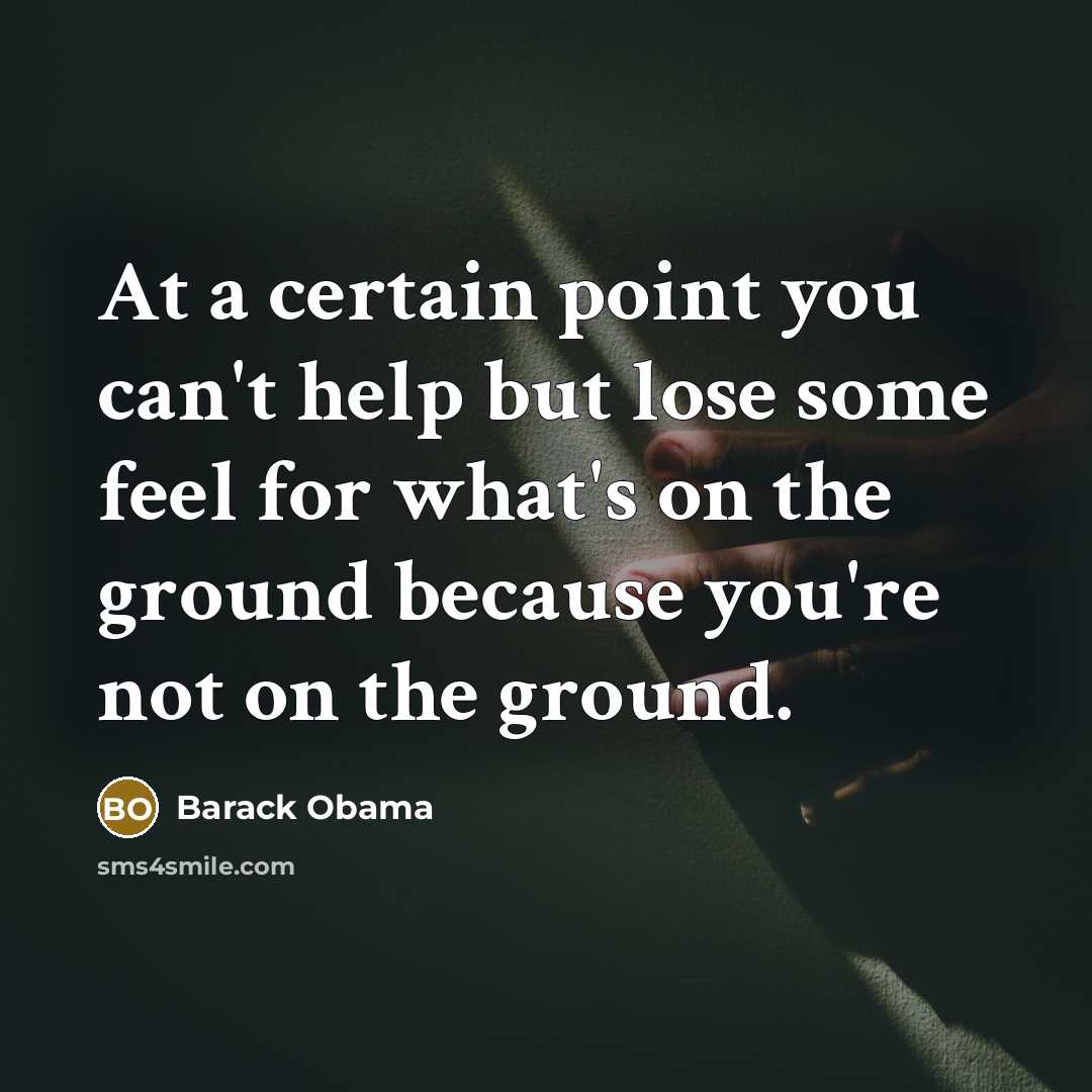 “At a certain point you can't help but lose some feel for what's on the ground because you're not on the ground.” quote by Barack Obama