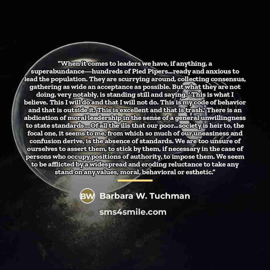 “When it comes to leaders we have, if anything, a superabundance—hundreds of Pied Pipers…ready and anxious to lead the population. They are scurrying around, collecting consensus, gathering as wide an acceptance as possible. But what they are not doing, very notably, is standing still and saying, '…” quote by Barbara W. Tuchman