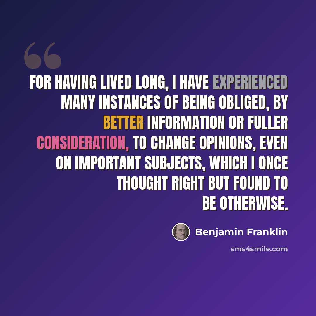 “For having lived long, I have experienced many instances of being obliged, by better information or fuller consideration, to change opinions, even on important subjects, which I once thought right but found to be otherwise.” quote by Benjamin Franklin