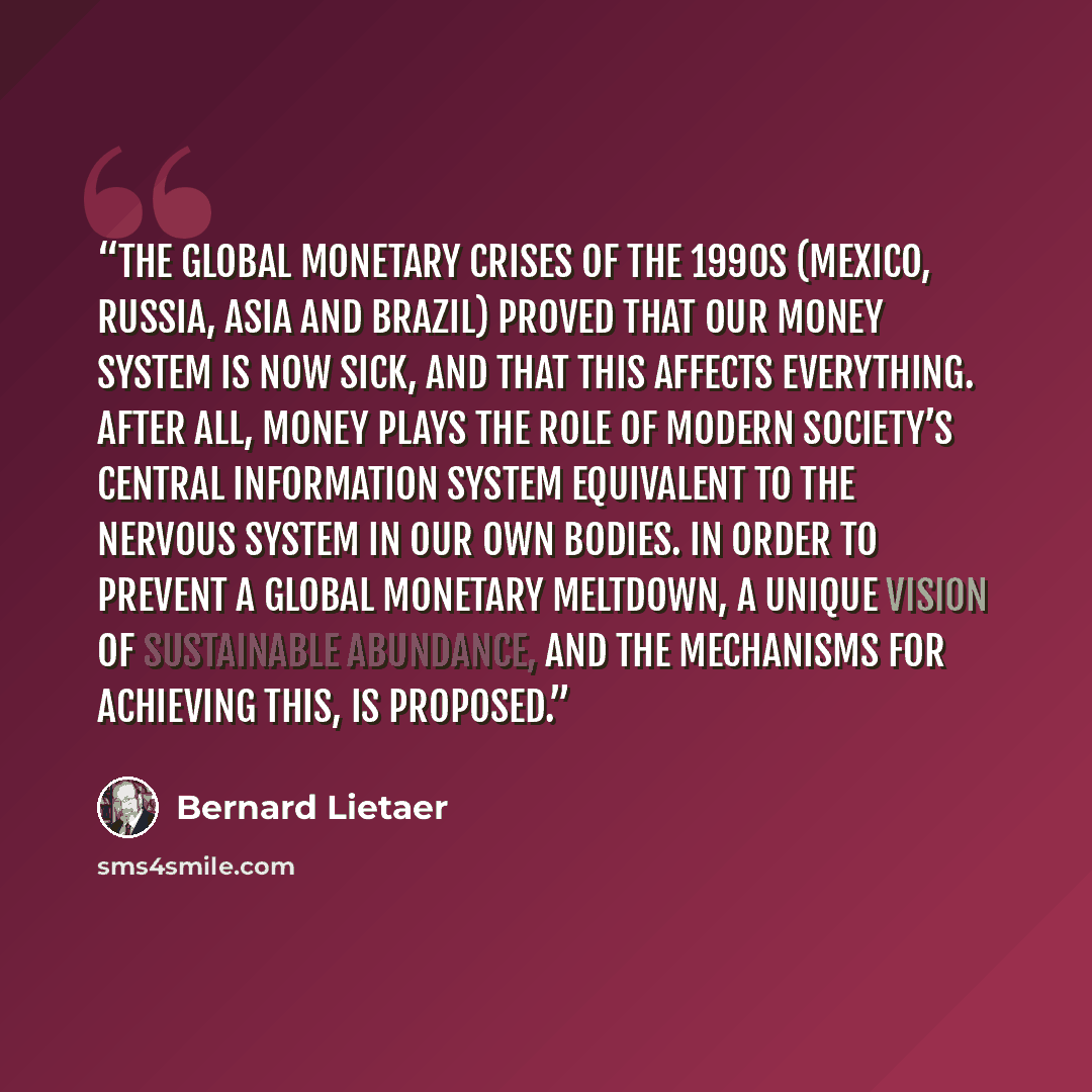 “The global monetary crises of the 1990s (Mexico, Russia, Asia and Brazil) proved that our money system is now sick, and that this affects everything. After all, money plays the role of modern society’s central information system equivalent to the nervous system in our own bodies. In order to…” quote by Bernard Lietaer
