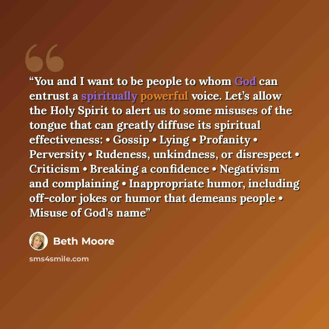 “You and I want to be people to whom God can entrust a spiritually powerful voice. Let’s allow the Holy Spirit to alert us to some misuses of the tongue that can greatly diffuse its spiritual effectiveness: • Gossip • Lying • Profanity • Perversity • Rudeness, unkindness, or disrespect • Criticism…” quote by Beth Moore