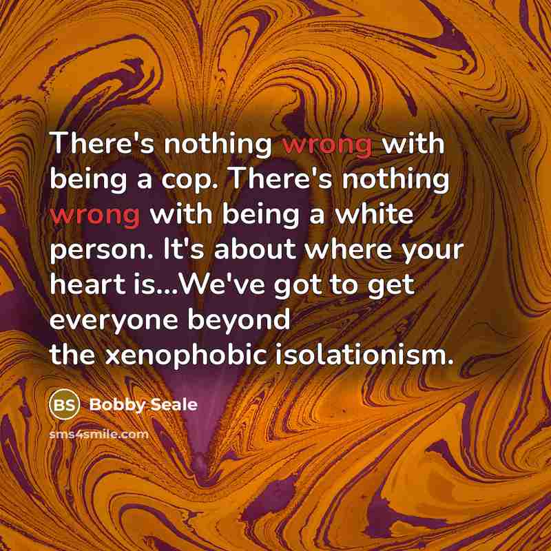 “There's nothing wrong with being a cop. There's nothing wrong with being a white person. It's about where your heart is...We've got to get everyone beyond the xenophobic isolationism.” quote by Bobby Seale