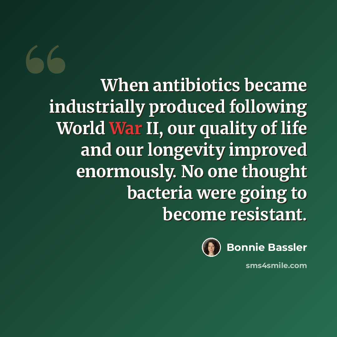 “When antibiotics became industrially produced following World War II, our quality of life and our longevity improved enormously. No one thought bacteria were going to become resistant.” quote by Bonnie Bassler