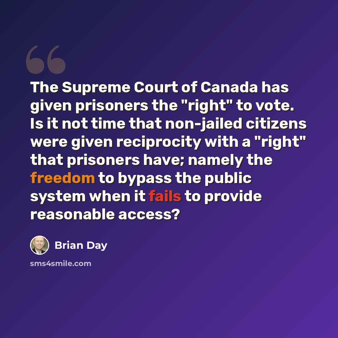 “The Supreme Court of Canada has given prisoners the "right" to vote. Is it not time that non-jailed citizens were given reciprocity with a "right" that prisoners have; namely the freedom to bypass the public system when it fails to provide reasonable access?” quote by Brian Day