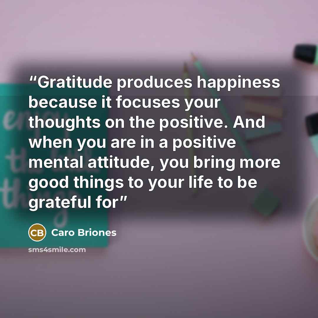 “Gratitude produces happiness because it focuses your thoughts on the positive. And when you are in a positive mental attitude, you bring more good things to your life to be grateful for” quote by Caro Briones