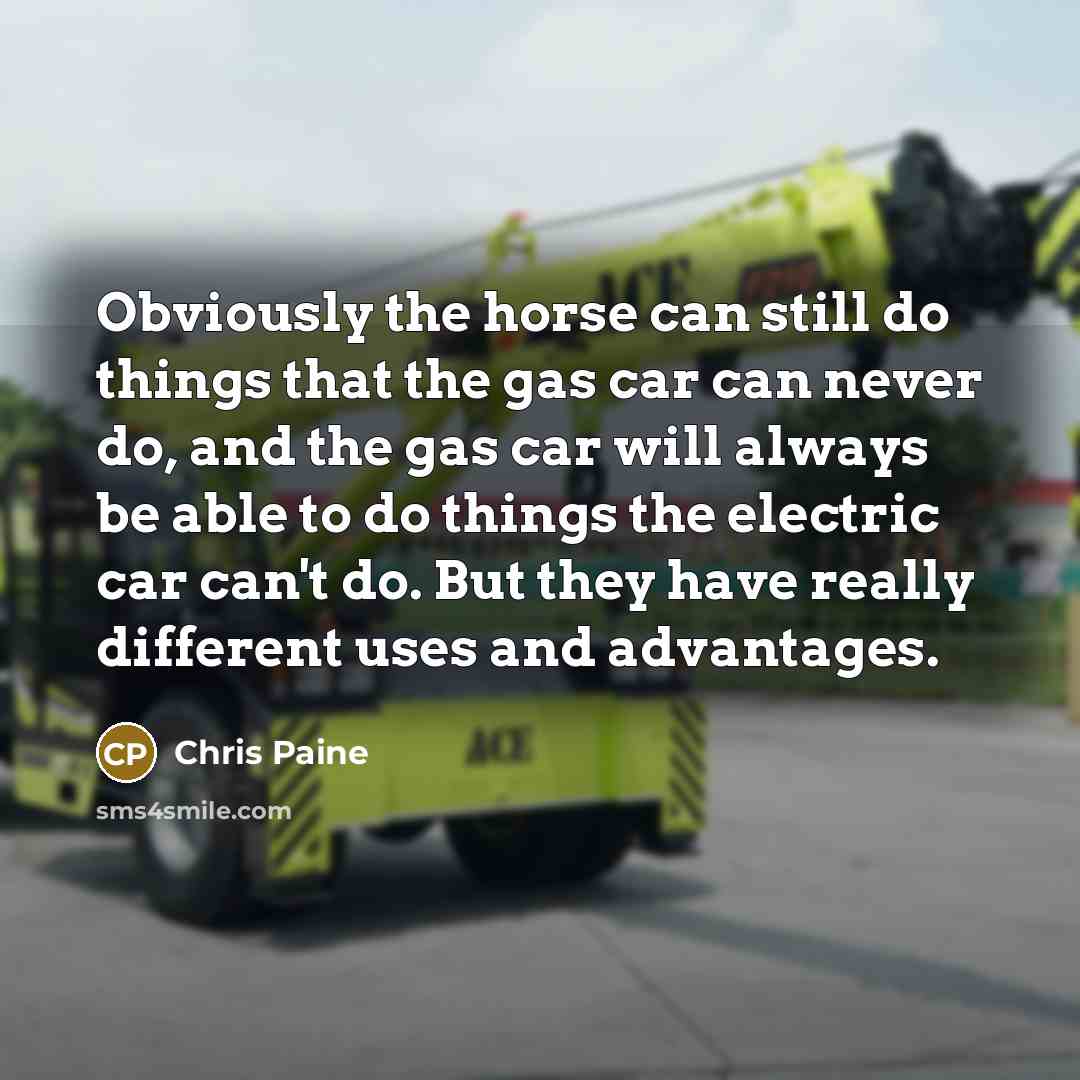 “Obviously the horse can still do things that the gas car can never do, and the gas car will always be able to do things the electric car can't do. But they have really different uses and advantages.” quote by Chris Paine