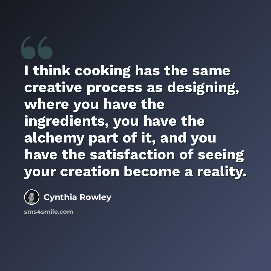 “I think cooking has the same creative process as designing, where you have the ingredients, you have the alchemy part of it, and you have the satisfaction of seeing your creation become a reality.” quote by Cynthia Rowley