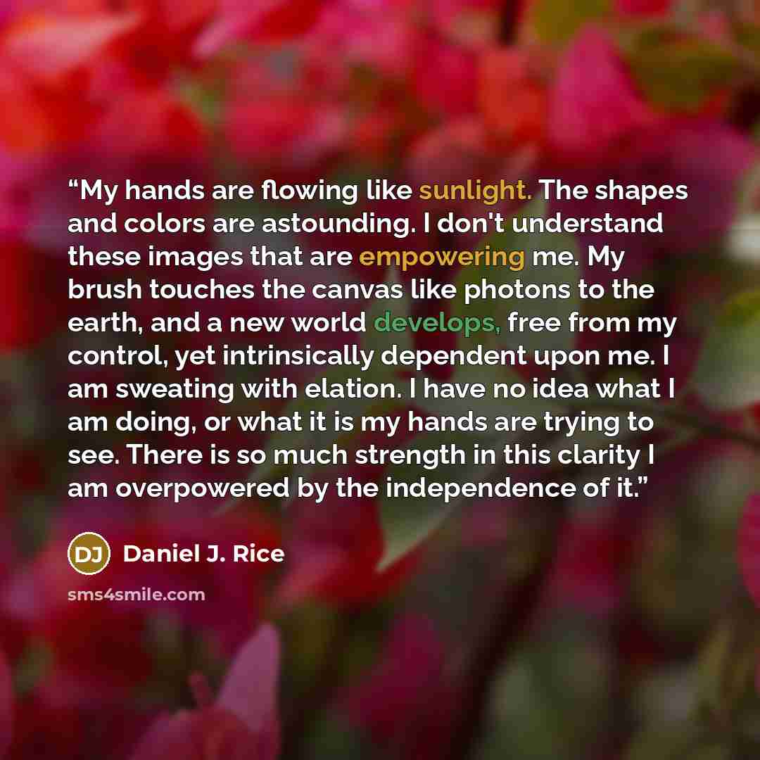 “My hands are flowing like sunlight. The shapes and colors are astounding. I don't understand these images that are empowering me. My brush touches the canvas like photons to the earth, and a new world develops, free from my control, yet intrinsically dependent upon me. I am sweating with elation…” quote by Daniel J. Rice