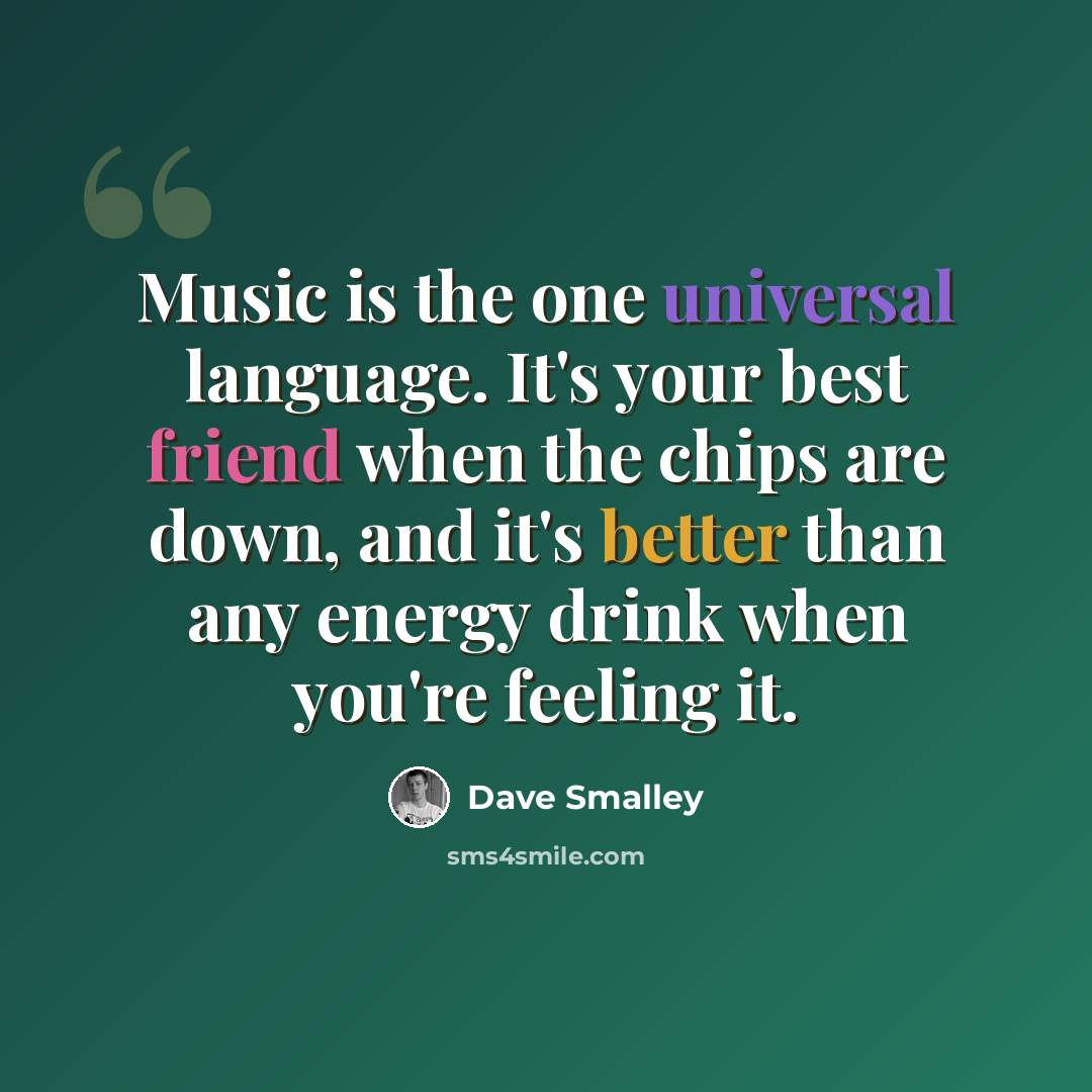 “Music is the one universal language. It's your best friend when the chips are down, and it's better than any energy drink when you're feeling it.” quote by Dave Smalley