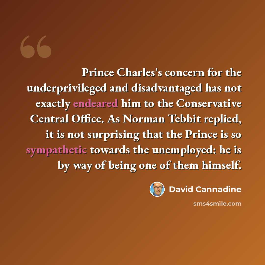 “Prince Charles's concern for the underprivileged and disadvantaged has not exactly endeared him to the Conservative Central Office. As Norman Tebbit replied, it is not surprising that the Prince is so sympathetic towards the unemployed: he is by way of being one of them himself.” quote by David Cannadine