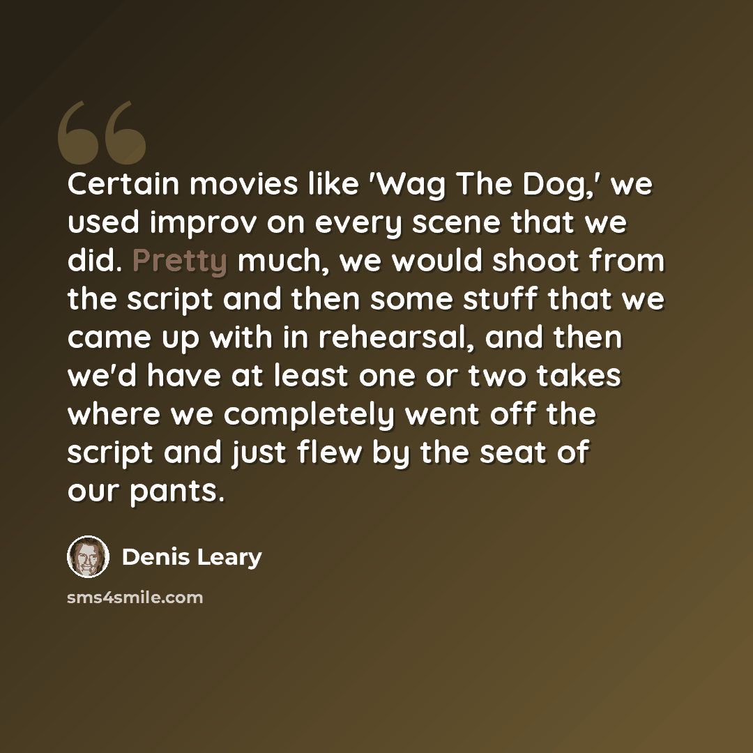 “Certain movies like 'Wag The Dog,' we used improv on every scene that we did. Pretty much, we would shoot from the script and then some stuff that we came up with in rehearsal, and then we'd have at least one or two takes where we completely went off the script and just flew by the seat of our…” quote by Denis Leary