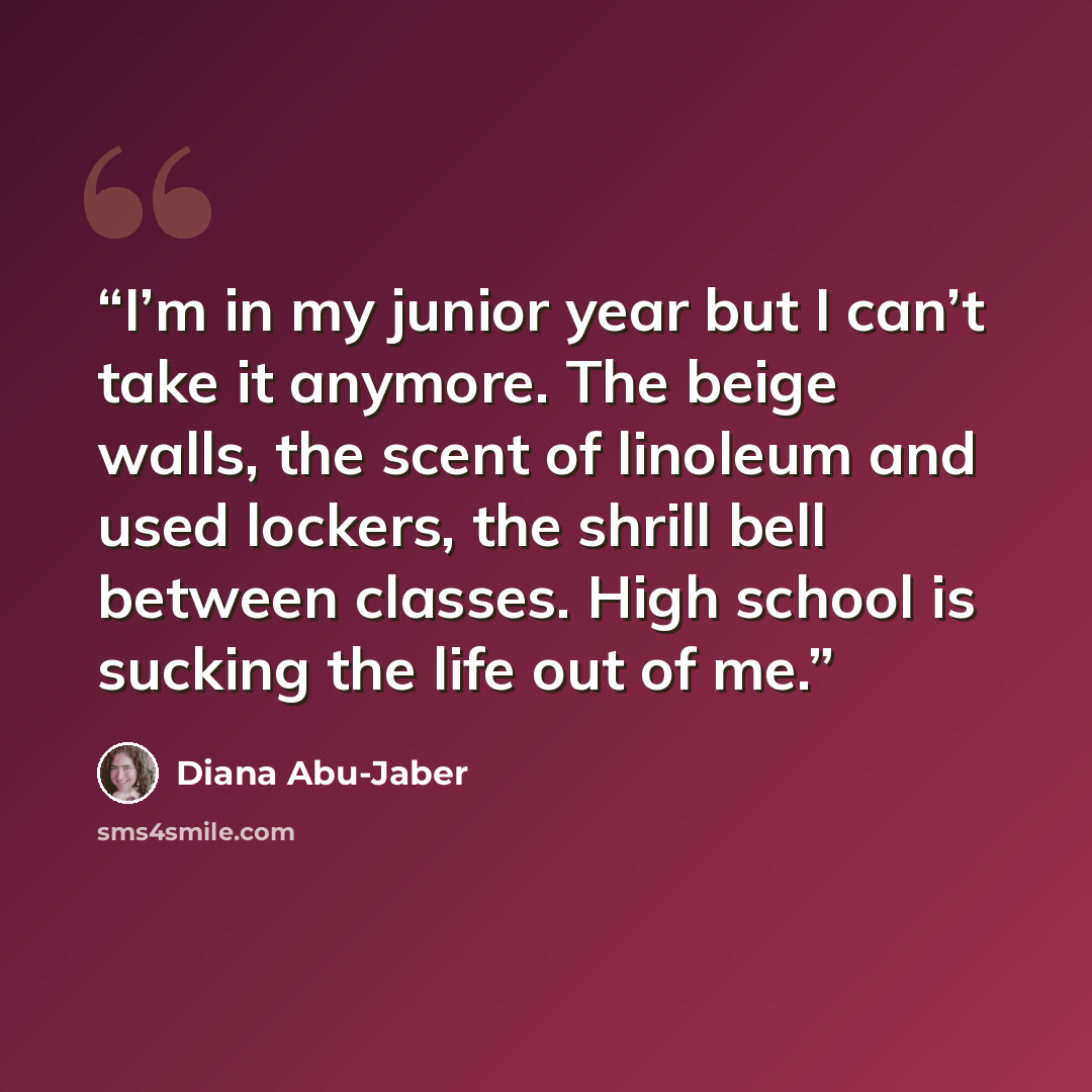 “I’m in my junior year but I can’t take it anymore. The beige walls, the scent of linoleum and used lockers, the shrill bell between classes. High school is sucking the life out of me.” quote by Diana Abu-Jaber