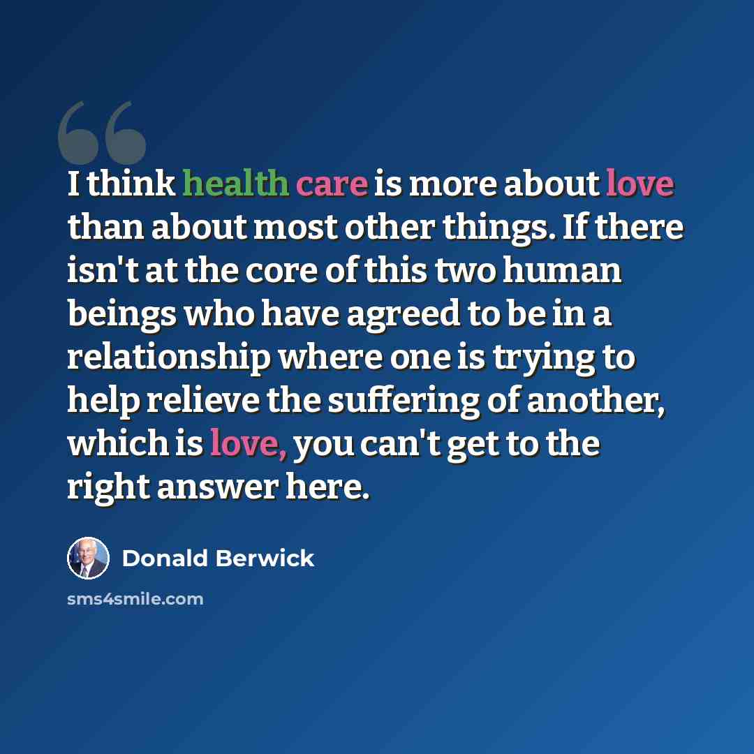 “I think health care is more about love than about most other things. If there isn't at the core of this two human beings who have agreed to be in a relationship where one is trying to help relieve the suffering of another, which is love, you can't get to the right answer here.” quote by Donald Berwick