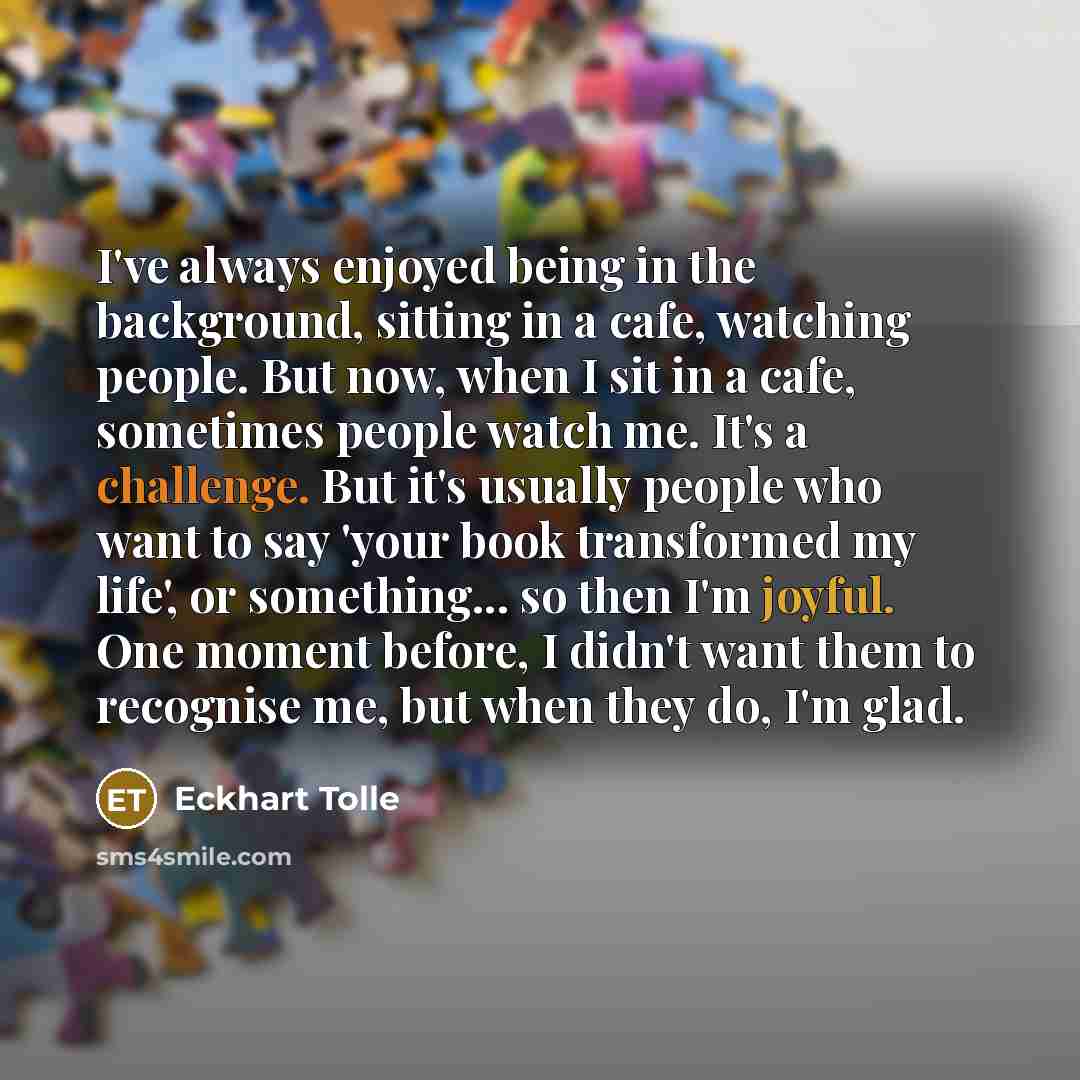 “I've always enjoyed being in the background, sitting in a cafe, watching people. But now, when I sit in a cafe, sometimes people watch me. It's a challenge. But it's usually people who want to say 'your book transformed my life', or something... so then I'm joyful. One moment before, I didn't want…” quote by Eckhart Tolle