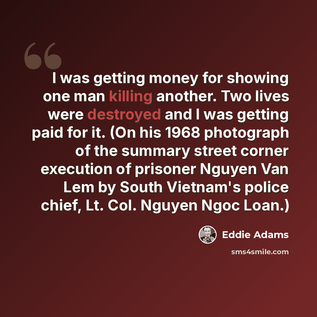 “I was getting money for showing one man killing another. Two lives were destroyed and I was getting paid for it. (On his 1968 photograph of the summary street corner execution of prisoner Nguyen Van Lem by South Vietnam's police chief, Lt. Col. Nguyen Ngoc Loan.)” quote by Eddie Adams