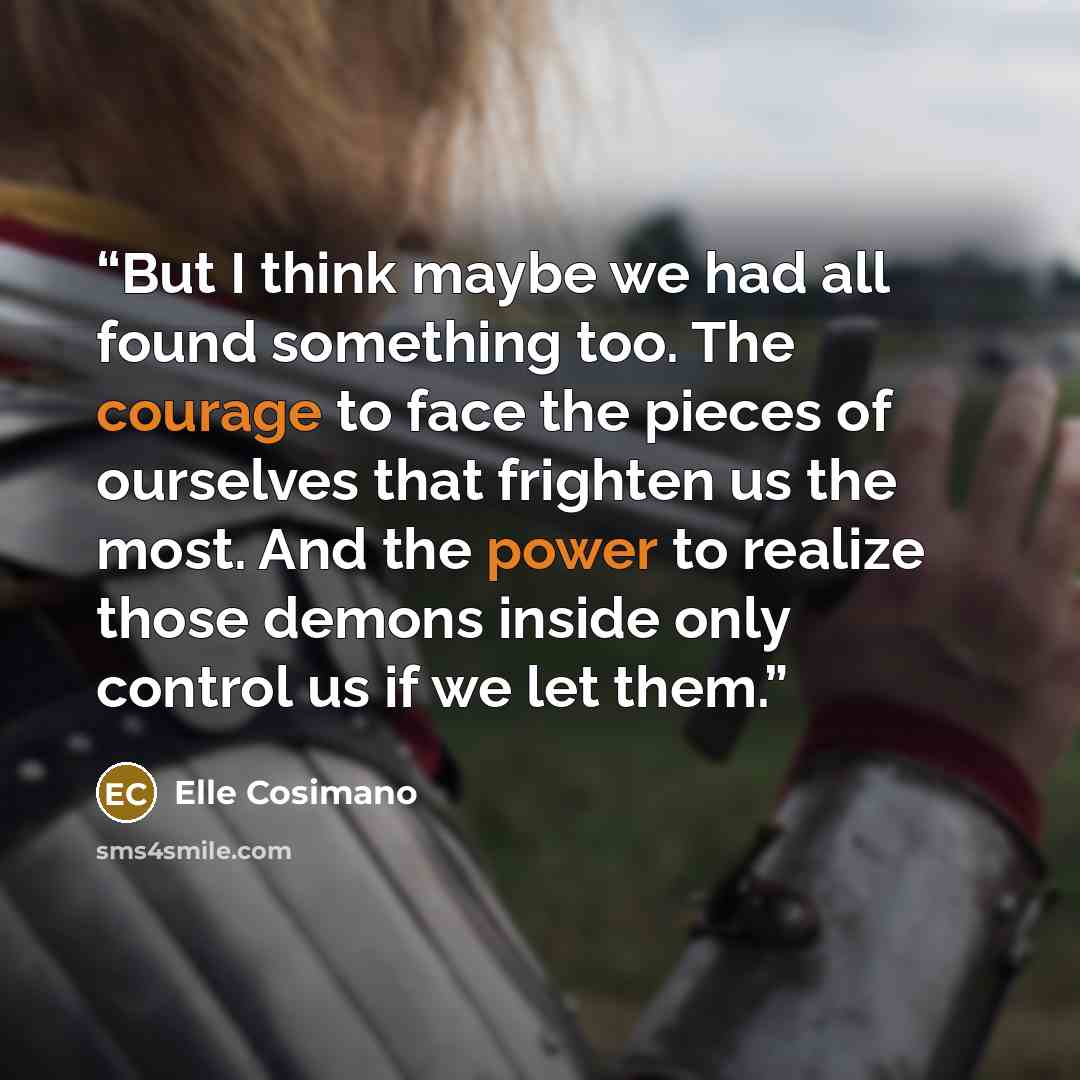 “But I think maybe we had all found something too. The courage to face the pieces of ourselves that frighten us the most. And the power to realize those demons inside only control us if we let them.” quote by Elle Cosimano