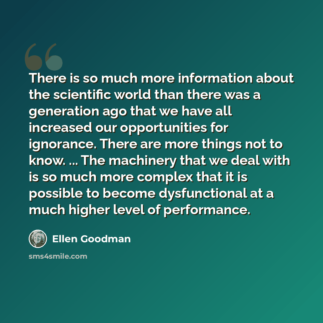 “There is so much more information about the scientific world than there was a generation ago that we have all increased our opportunities for ignorance. There are more things not to know. ... The machinery that we deal with is so much more complex that it is possible to become dysfunctional at a…” quote by Ellen Goodman
