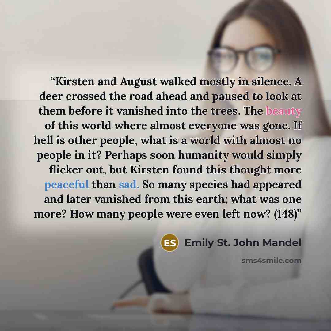 “Kirsten and August walked mostly in silence. A deer crossed the road ahead and paused to look at them before it vanished into the trees. The beauty of this world where almost everyone was gone. If hell is other people, what is a world with almost no people in it? Perhaps soon humanity would simply…” quote by Emily St. John Mandel
