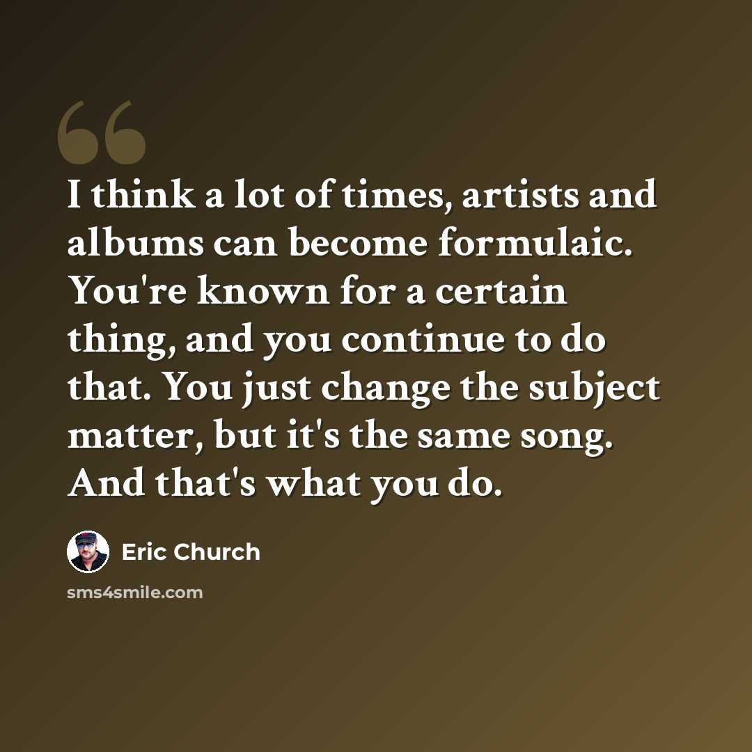 “I think a lot of times, artists and albums can become formulaic. You're known for a certain thing, and you continue to do that. You just change the subject matter, but it's the same song. And that's what you do.” quote by Eric Church