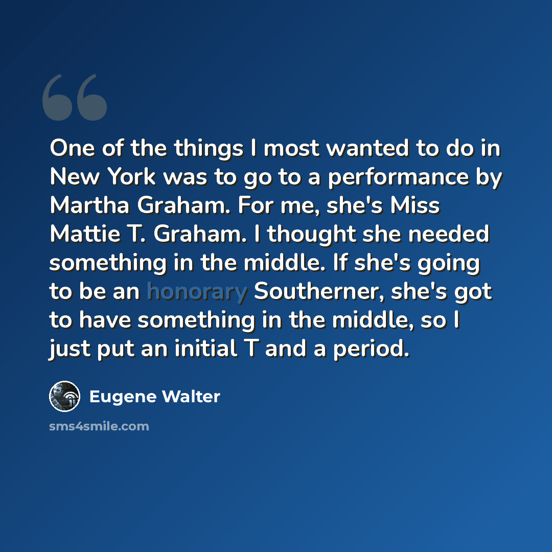 “One of the things I most wanted to do in New York was to go to a performance by Martha Graham. For me, she's Miss Mattie T. Graham. I thought she needed something in the middle. If she's going to be an honorary Southerner, she's got to have something in the middle, so I just put an initial T and a…” quote by Eugene Walter