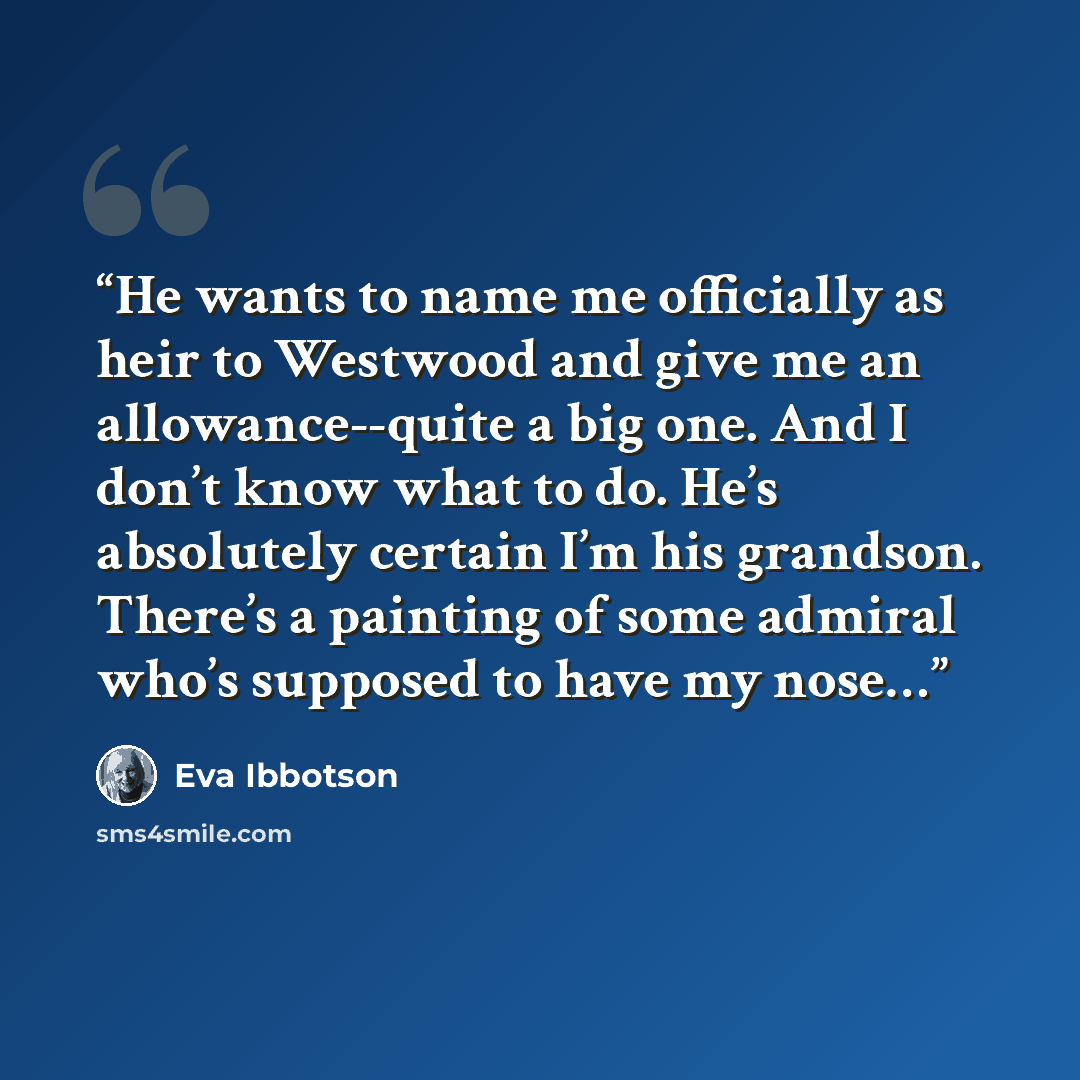 “He wants to name me officially as heir to Westwood and give me an allowance--quite a big one. And I don’t know what to do. He’s absolutely certain I’m his grandson. There’s a painting of some admiral who’s supposed to have my nose…” quote by Eva Ibbotson