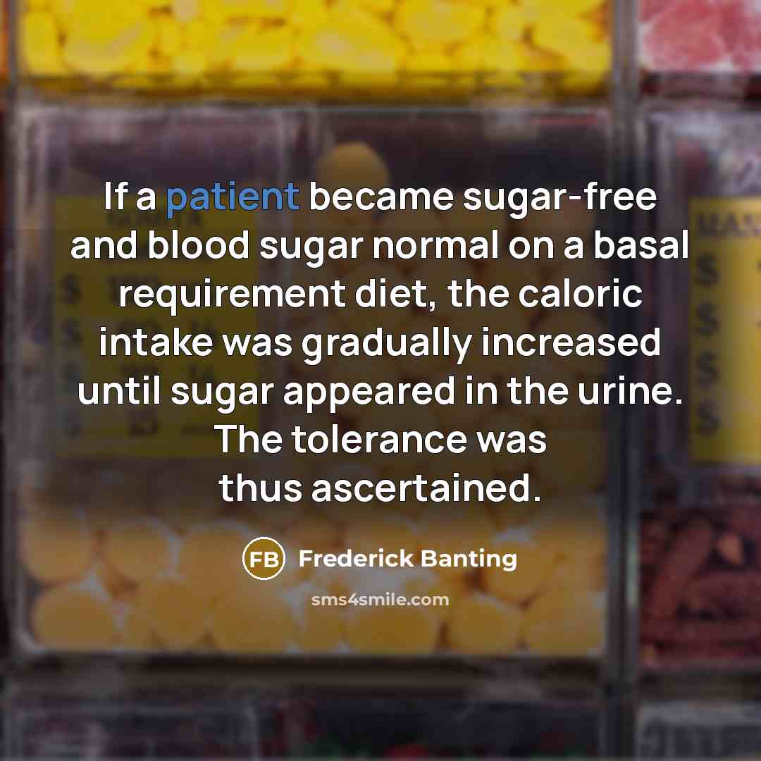 “If a patient became sugar-free and blood sugar normal on a basal requirement diet, the caloric intake was gradually increased until sugar appeared in the urine. The tolerance was thus ascertained.” quote by Frederick Banting