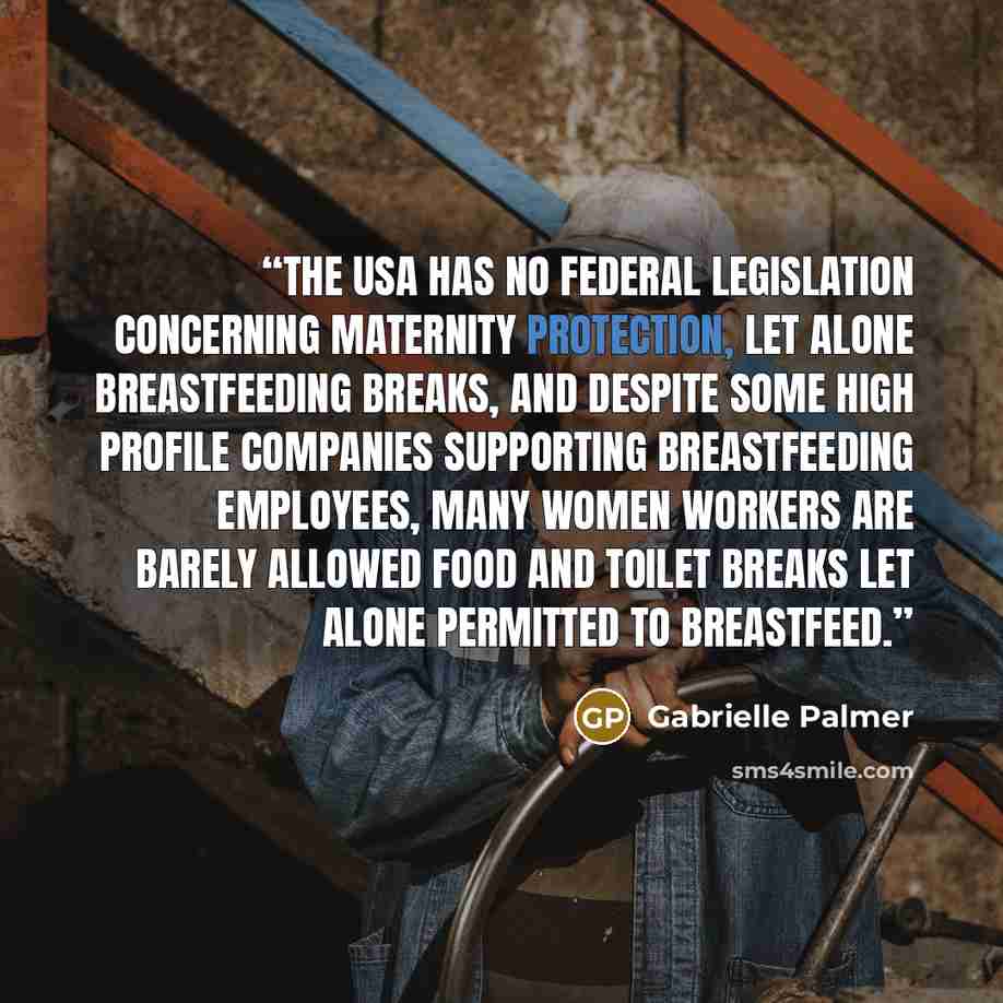 “The USA has no federal legislation concerning maternity protection, let alone breastfeeding breaks, and despite some high profile companies supporting breastfeeding employees, many women workers are barely allowed food and toilet breaks let alone permitted to breastfeed.” quote by Gabrielle Palmer