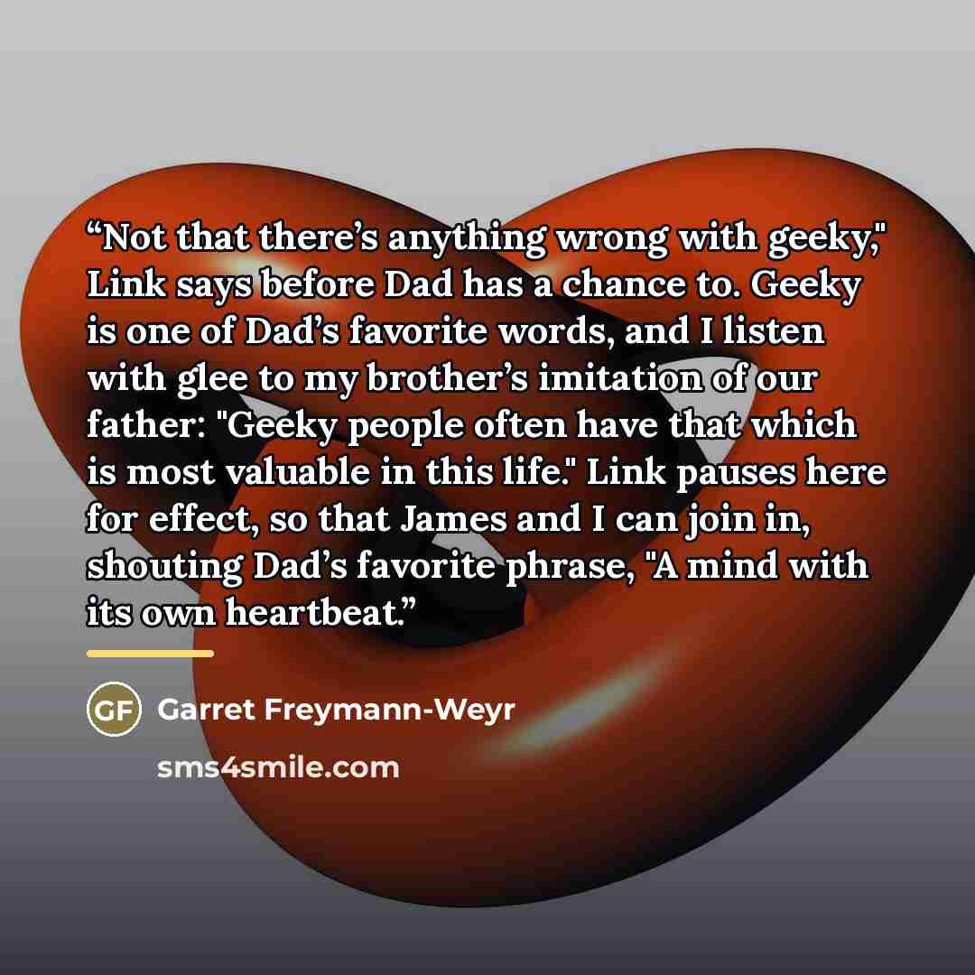 “Not that there’s anything wrong with geeky," Link says before Dad has a chance to. Geeky is one of Dad’s favorite words, and I listen with glee to my brother’s imitation of our father: "Geeky people often have that which is most valuable in this life." Link pauses here for effect, so that James…” quote by Garret Freymann-Weyr