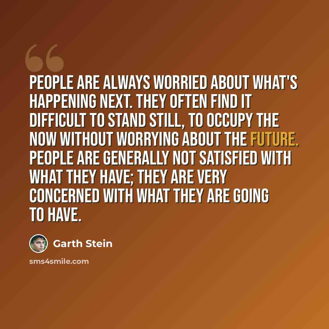 “People are always worried about what's happening next. They often find it difficult to stand still, to occupy the now without worrying about the future. People are generally not satisfied with what they have; they are very concerned with what they are going to have.” quote by Garth Stein