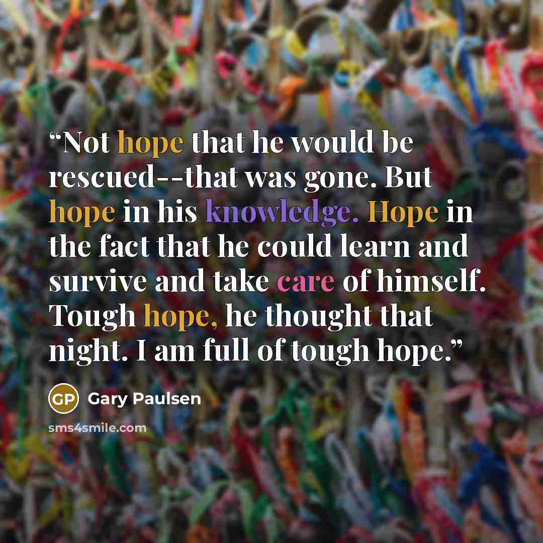 “Not hope that he would be rescued--that was gone. But hope in his knowledge. Hope in the fact that he could learn and survive and take care of himself. Tough hope, he thought that night. I am full of tough hope.” quote by Gary Paulsen