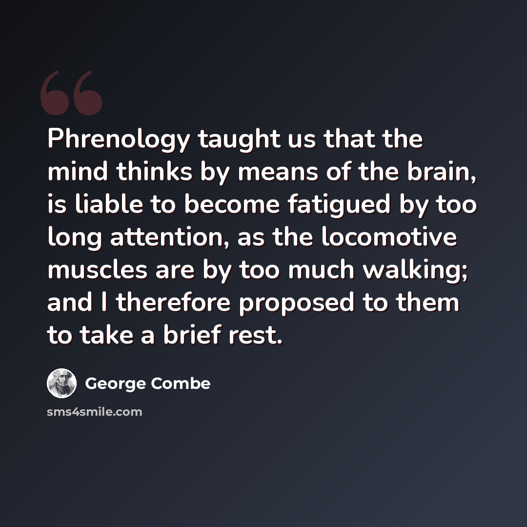 “Phrenology taught us that the mind thinks by means of the brain, is liable to become fatigued by too long attention, as the locomotive muscles are by too much walking; and I therefore proposed to them to take a brief rest.” quote by George Combe