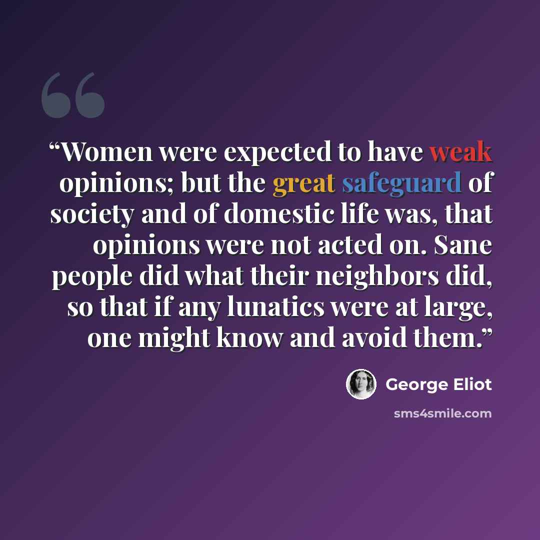 “Women were expected to have weak opinions; but the great safeguard of society and of domestic life was, that opinions were not acted on. Sane people did what their neighbors did, so that if any lunatics were at large, one might know and avoid them.” quote by George Eliot