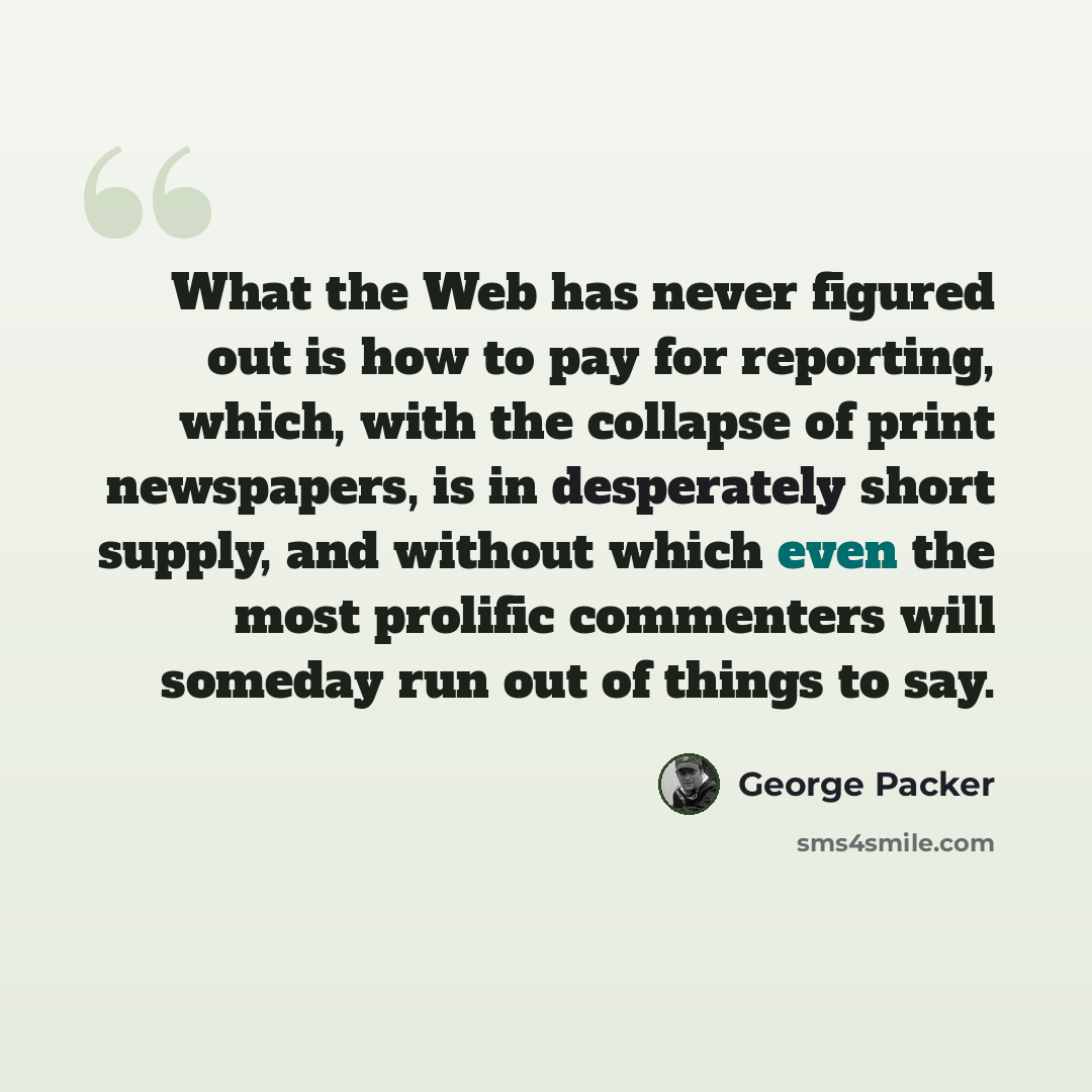 “What the Web has never figured out is how to pay for reporting, which, with the collapse of print newspapers, is in desperately short supply, and without which even the most prolific commenters will someday run out of things to say.” quote by George Packer