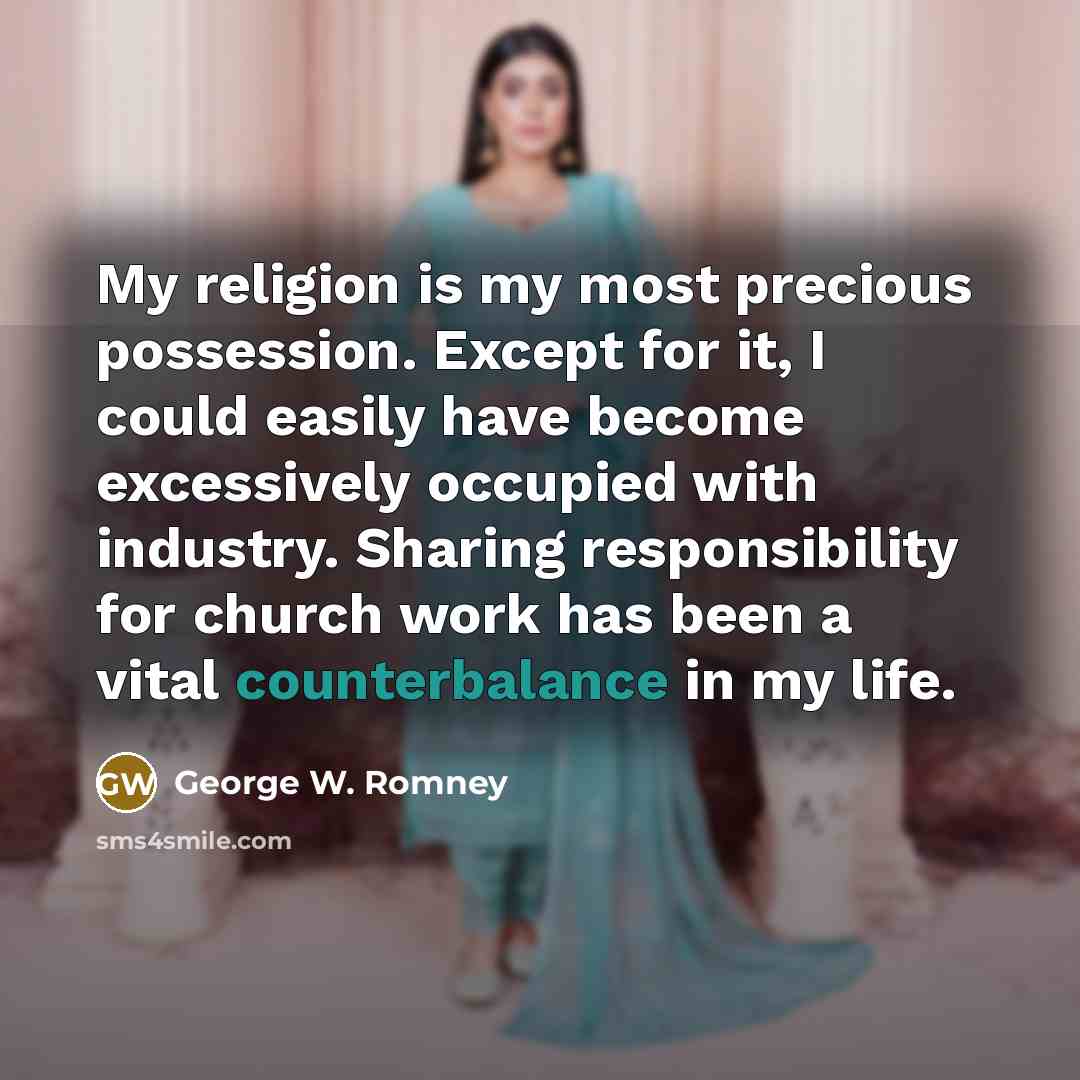 “My religion is my most precious possession. Except for it, I could easily have become excessively occupied with industry. Sharing responsibility for church work has been a vital counterbalance in my life.” quote by George W. Romney