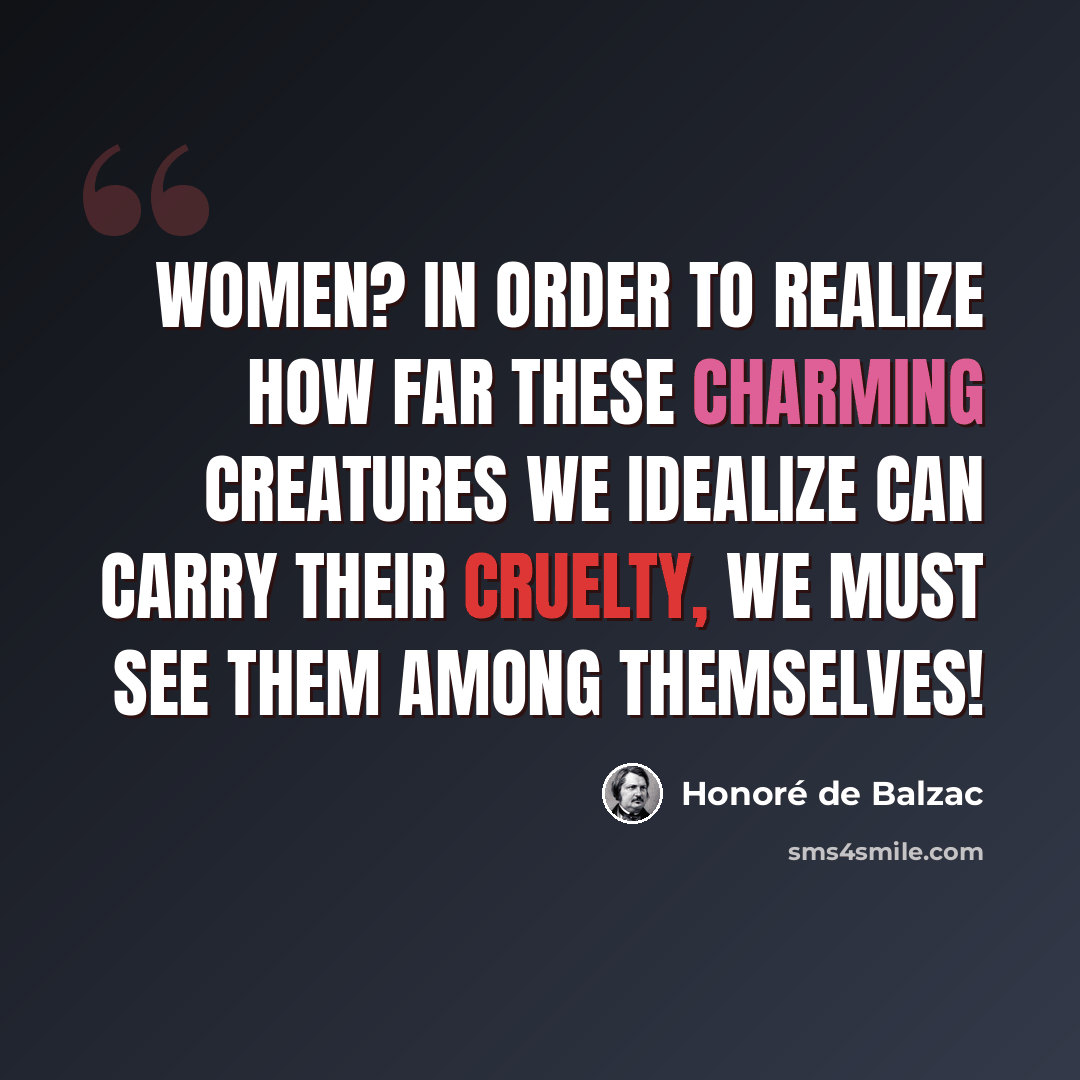 “Women? In order to realize how far these charming creatures we idealize can carry their cruelty, we must see them among themselves!” quote by Honore de Balzac